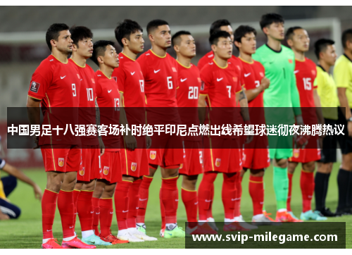 中国男足十八强赛客场补时绝平印尼点燃出线希望球迷彻夜沸腾热议