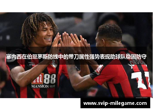塞内西在伯恩茅斯防线中的带刀属性强势表现助球队稳固防守
