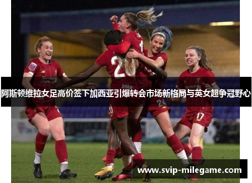 阿斯顿维拉女足高价签下加西亚引爆转会市场新格局与英女超争冠野心 阿斯顿维拉女足高价签下加西亚引爆转会市场新格局与英女超争冠野心